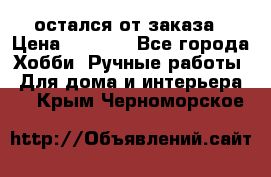 остался от заказа › Цена ­ 3 500 - Все города Хобби. Ручные работы » Для дома и интерьера   . Крым,Черноморское